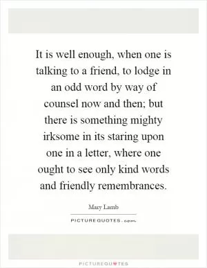It is well enough, when one is talking to a friend, to lodge in an odd word by way of counsel now and then; but there is something mighty irksome in its staring upon one in a letter, where one ought to see only kind words and friendly remembrances Picture Quote #1