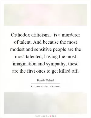 Orthodox criticism... is a murderer of talent. And because the most modest and sensitive people are the most talented, having the most imagination and sympathy, these are the first ones to get killed off Picture Quote #1