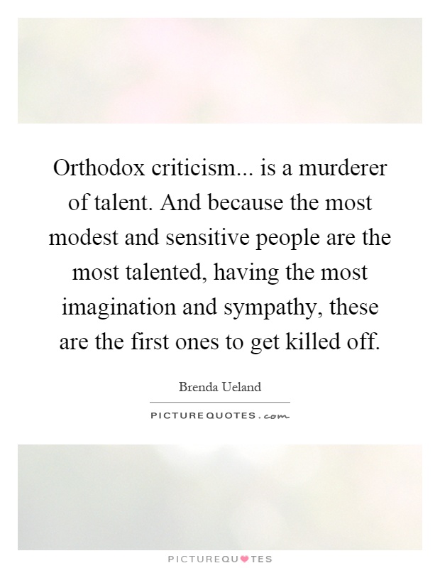 Orthodox criticism... is a murderer of talent. And because the most modest and sensitive people are the most talented, having the most imagination and sympathy, these are the first ones to get killed off Picture Quote #1