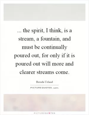 ... the spirit, I think, is a stream, a fountain, and must be continually poured out, for only if it is poured out will more and clearer streams come Picture Quote #1
