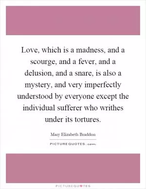 Love, which is a madness, and a scourge, and a fever, and a delusion, and a snare, is also a mystery, and very imperfectly understood by everyone except the individual sufferer who writhes under its tortures Picture Quote #1