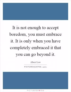 It is not enough to accept boredom, you must embrace it. It is only when you have completely embraced it that you can go beyond it Picture Quote #1
