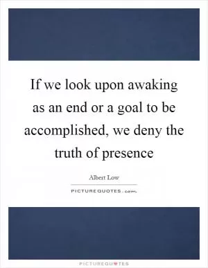 If we look upon awaking as an end or a goal to be accomplished, we deny the truth of presence Picture Quote #1