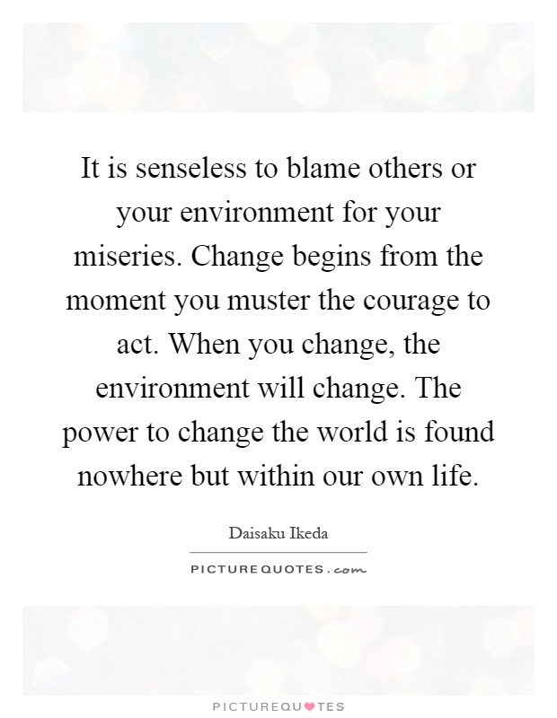 It is senseless to blame others or your environment for your miseries. Change begins from the moment you muster the courage to act. When you change, the environment will change. The power to change the world is found nowhere but within our own life Picture Quote #1