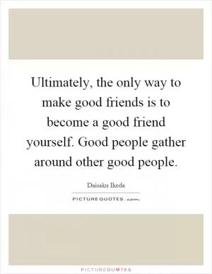 Ultimately, the only way to make good friends is to become a good friend yourself. Good people gather around other good people Picture Quote #1