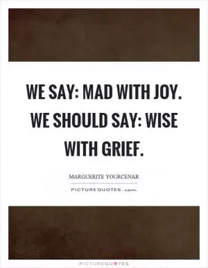 We say: mad with joy. We should say: wise with grief Picture Quote #1