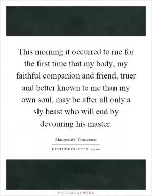 This morning it occurred to me for the first time that my body, my faithful companion and friend, truer and better known to me than my own soul, may be after all only a sly beast who will end by devouring his master Picture Quote #1