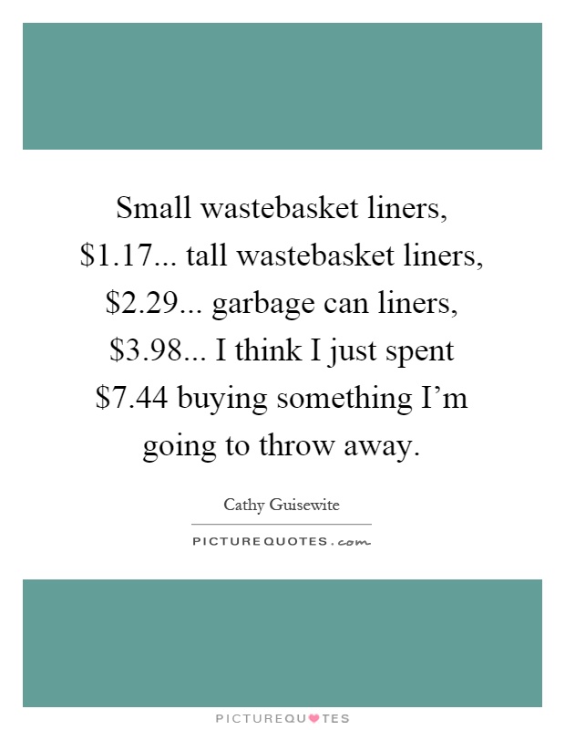Small wastebasket liners, $1.17... tall wastebasket liners, $2.29... garbage can liners, $3.98... I think I just spent $7.44 buying something I'm going to throw away Picture Quote #1