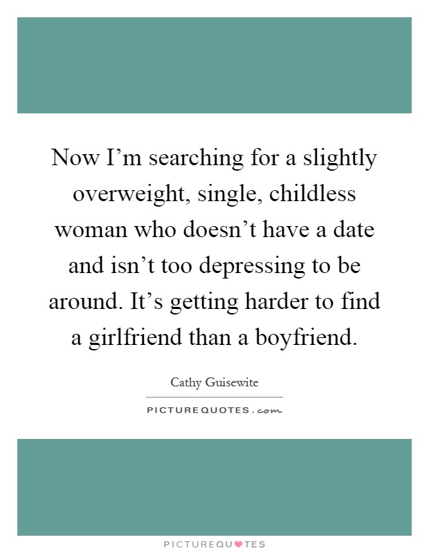 Now I'm searching for a slightly overweight, single, childless woman who doesn't have a date and isn't too depressing to be around. It's getting harder to find a girlfriend than a boyfriend Picture Quote #1