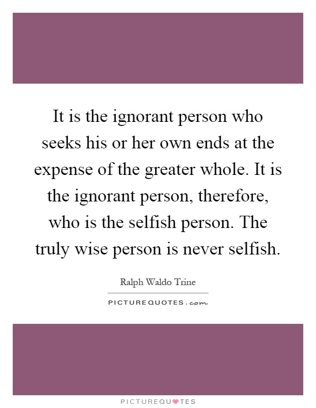It is the ignorant person who seeks his or her own ends at the expense of the greater whole. It is the ignorant person, therefore, who is the selfish person. The truly wise person is never selfish Picture Quote #1