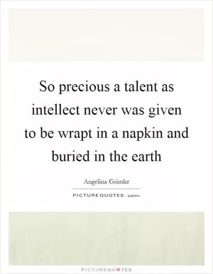 So precious a talent as intellect never was given to be wrapt in a napkin and buried in the earth Picture Quote #1