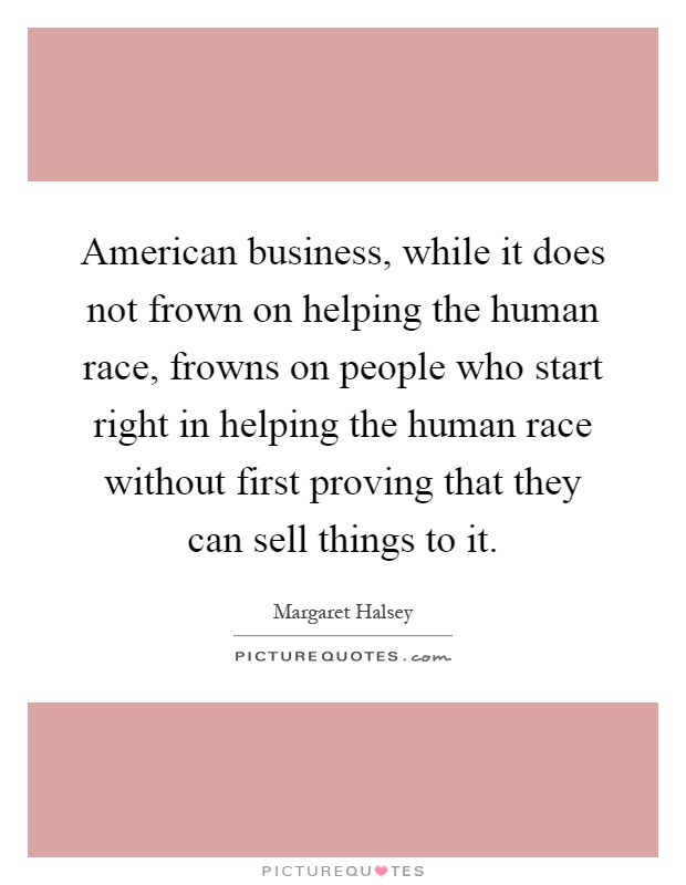 American business, while it does not frown on helping the human race, frowns on people who start right in helping the human race without first proving that they can sell things to it Picture Quote #1