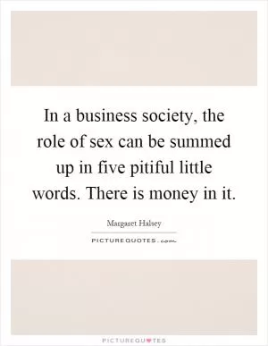In a business society, the role of sex can be summed up in five pitiful little words. There is money in it Picture Quote #1