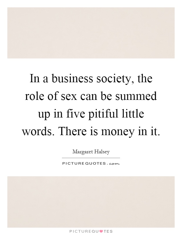 In a business society, the role of sex can be summed up in five pitiful little words. There is money in it Picture Quote #1