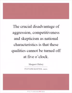 The crucial disadvantage of aggression, competitiveness and skepticism as national characteristics is that these qualities cannot be turned off at five o’clock Picture Quote #1