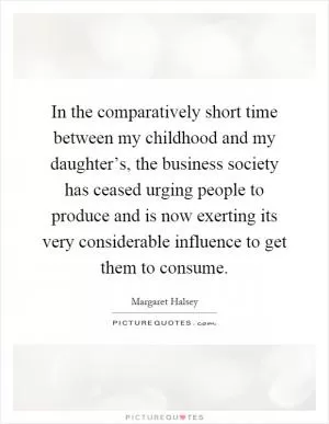 In the comparatively short time between my childhood and my daughter’s, the business society has ceased urging people to produce and is now exerting its very considerable influence to get them to consume Picture Quote #1