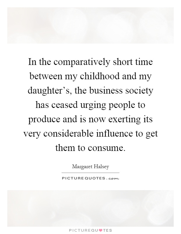 In the comparatively short time between my childhood and my daughter's, the business society has ceased urging people to produce and is now exerting its very considerable influence to get them to consume Picture Quote #1