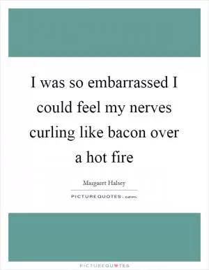 I was so embarrassed I could feel my nerves curling like bacon over a hot fire Picture Quote #1