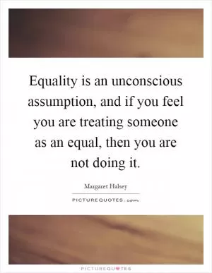 Equality is an unconscious assumption, and if you feel you are treating someone as an equal, then you are not doing it Picture Quote #1