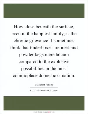 How close beneath the surface, even in the happiest family, is the chronic grievance! I sometimes think that tinderboxes are inert and powder kegs mere talcum compared to the explosive possibilities in the most commoplace domestic situation Picture Quote #1