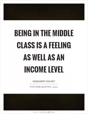 Being in the middle class is a feeling as well as an income level Picture Quote #1