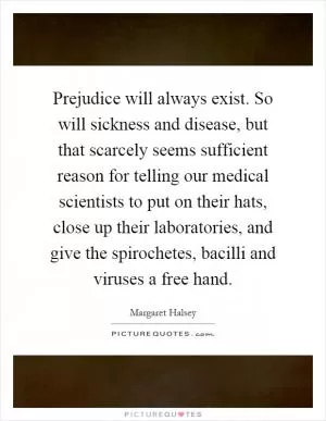 Prejudice will always exist. So will sickness and disease, but that scarcely seems sufficient reason for telling our medical scientists to put on their hats, close up their laboratories, and give the spirochetes, bacilli and viruses a free hand Picture Quote #1