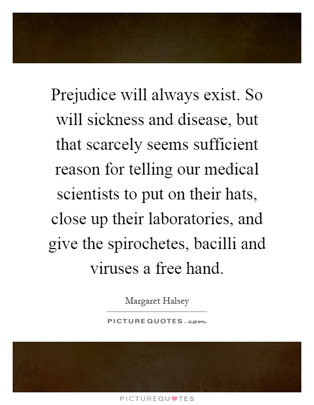 Prejudice will always exist. So will sickness and disease, but that scarcely seems sufficient reason for telling our medical scientists to put on their hats, close up their laboratories, and give the spirochetes, bacilli and viruses a free hand Picture Quote #1