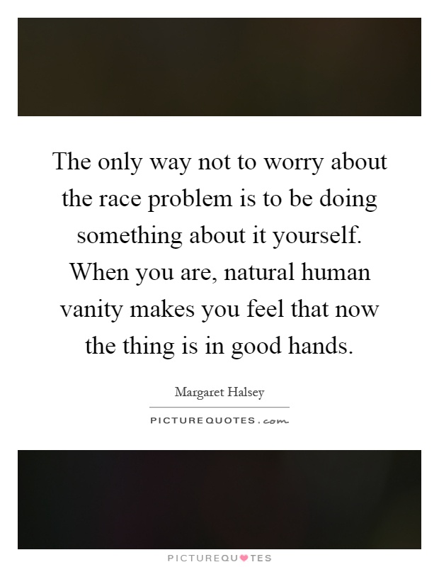 The only way not to worry about the race problem is to be doing something about it yourself. When you are, natural human vanity makes you feel that now the thing is in good hands Picture Quote #1