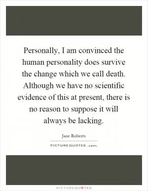 Personally, I am convinced the human personality does survive the change which we call death. Although we have no scientific evidence of this at present, there is no reason to suppose it will always be lacking Picture Quote #1