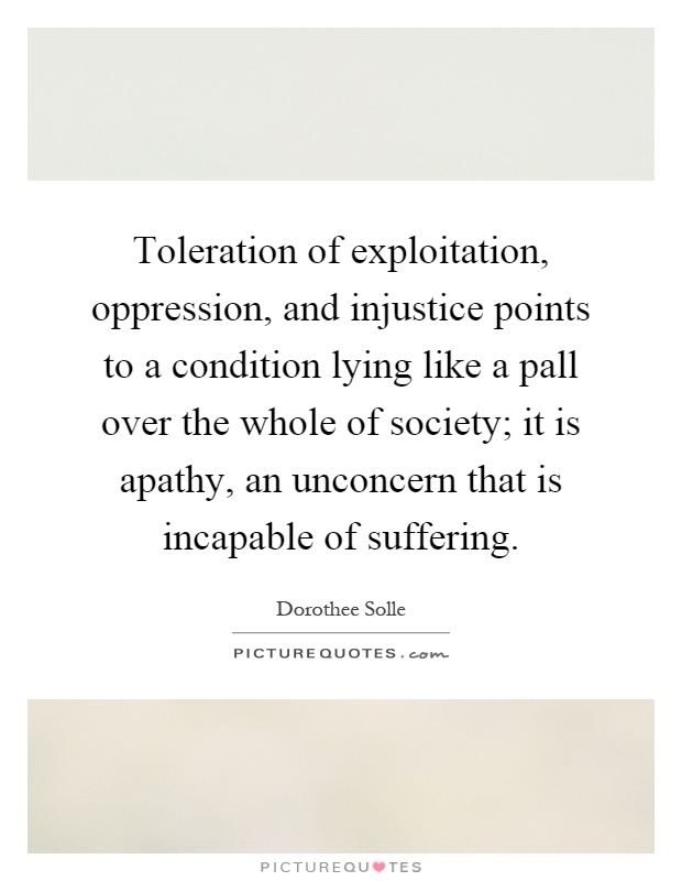 Toleration of exploitation, oppression, and injustice points to a condition lying like a pall over the whole of society; it is apathy, an unconcern that is incapable of suffering Picture Quote #1