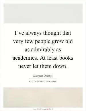 I’ve always thought that very few people grow old as admirably as academics. At least books never let them down Picture Quote #1