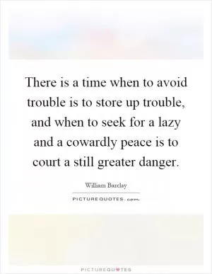 There is a time when to avoid trouble is to store up trouble, and when to seek for a lazy and a cowardly peace is to court a still greater danger Picture Quote #1