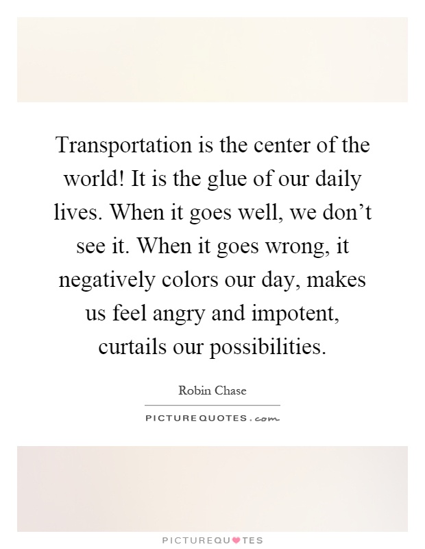 Transportation is the center of the world! It is the glue of our daily lives. When it goes well, we don't see it. When it goes wrong, it negatively colors our day, makes us feel angry and impotent, curtails our possibilities Picture Quote #1
