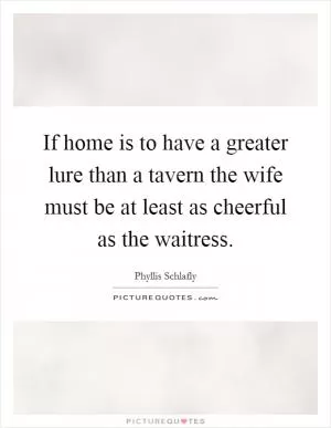 If home is to have a greater lure than a tavern the wife must be at least as cheerful as the waitress Picture Quote #1