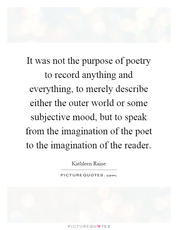It was not the purpose of poetry to record anything and everything, to merely describe either the outer world or some subjective mood, but to speak from the imagination of the poet to the imagination of the reader Picture Quote #1