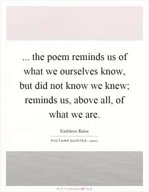 ... the poem reminds us of what we ourselves know, but did not know we knew; reminds us, above all, of what we are Picture Quote #1