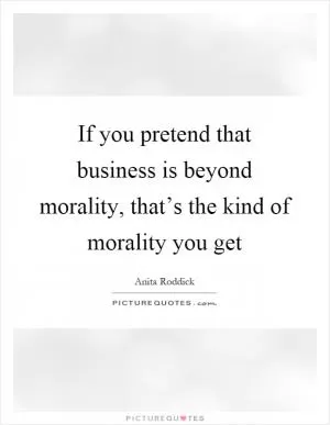 If you pretend that business is beyond morality, that’s the kind of morality you get Picture Quote #1
