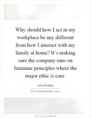 Why should how I act in my workplace be any different from how I interact with my family at home? It’s making sure the company runs on feminine principles where the major ethic is care Picture Quote #1