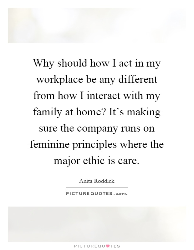 Why should how I act in my workplace be any different from how I interact with my family at home? It's making sure the company runs on feminine principles where the major ethic is care Picture Quote #1