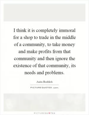 I think it is completely immoral for a shop to trade in the middle of a community, to take money and make profits from that community and then ignore the existence of that community, its needs and problems Picture Quote #1