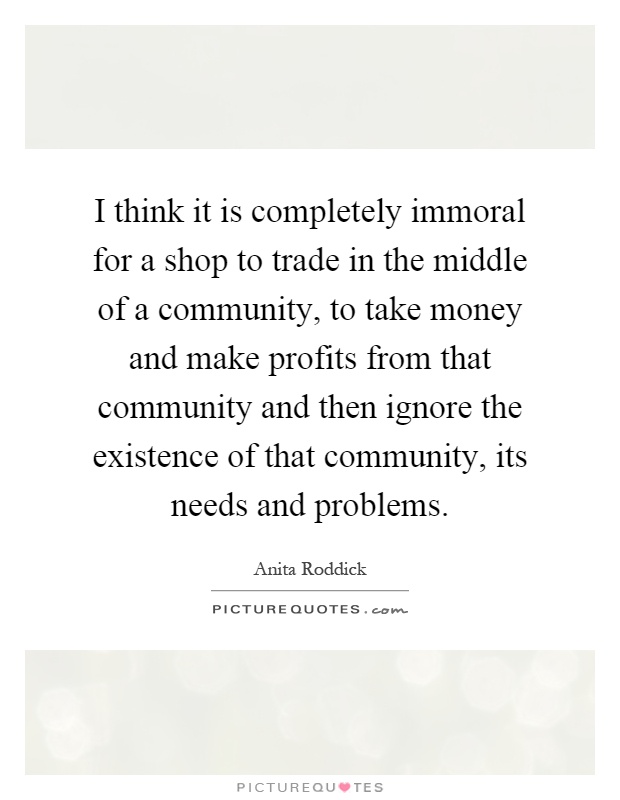 I think it is completely immoral for a shop to trade in the middle of a community, to take money and make profits from that community and then ignore the existence of that community, its needs and problems Picture Quote #1