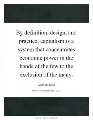 By definition, design, and practice, capitalism is a system that concentrates economic power in the hands of the few to the exclusion of the many Picture Quote #1