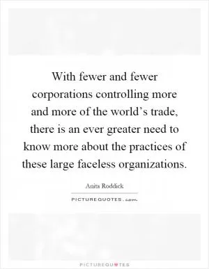 With fewer and fewer corporations controlling more and more of the world’s trade, there is an ever greater need to know more about the practices of these large faceless organizations Picture Quote #1