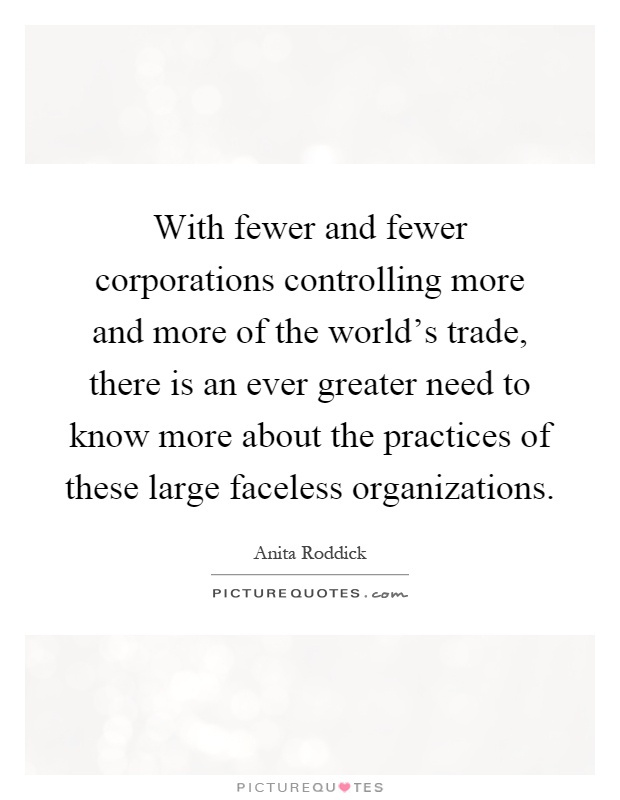 With fewer and fewer corporations controlling more and more of the world's trade, there is an ever greater need to know more about the practices of these large faceless organizations Picture Quote #1