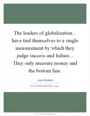 The leaders of globalization... have tied themselves to a single measurement by which they judge success and failure... They only measure money and the bottom line Picture Quote #1