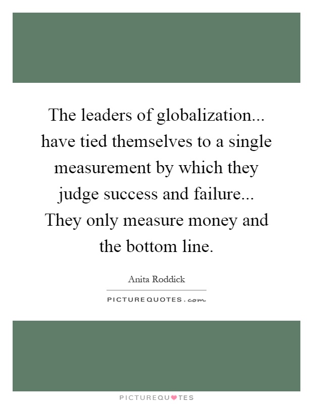 The leaders of globalization... have tied themselves to a single measurement by which they judge success and failure... They only measure money and the bottom line Picture Quote #1