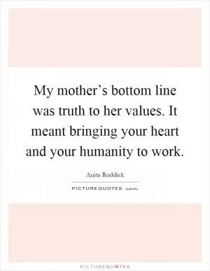 My mother’s bottom line was truth to her values. It meant bringing your heart and your humanity to work Picture Quote #1