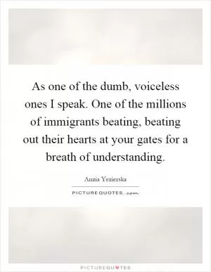 As one of the dumb, voiceless ones I speak. One of the millions of immigrants beating, beating out their hearts at your gates for a breath of understanding Picture Quote #1