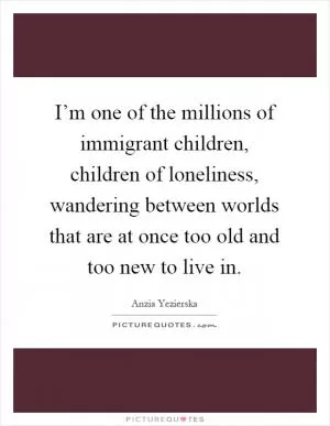 I’m one of the millions of immigrant children, children of loneliness, wandering between worlds that are at once too old and too new to live in Picture Quote #1