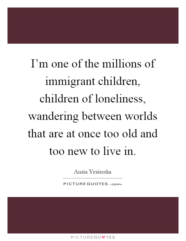 I'm one of the millions of immigrant children, children of loneliness, wandering between worlds that are at once too old and too new to live in Picture Quote #1